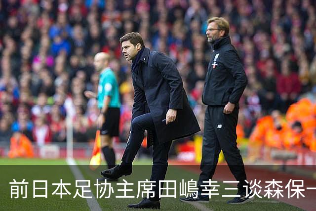 前日本足协主席田嶋幸三谈森保一续约传闻：这是合理的决定